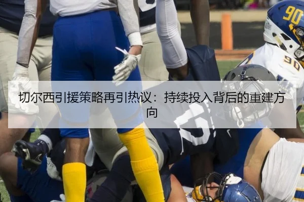 切尔西引援策略再引热议：持续投入背后的重建方向